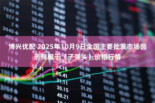 博兴优配 2025年10月9日全国主要批发市场圆形辣椒干（子弹头）价格行情