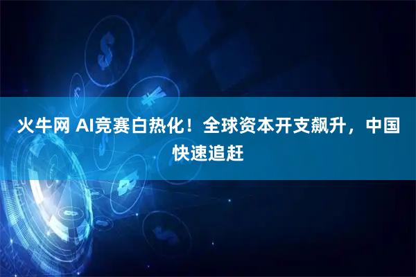 火牛网 AI竞赛白热化！全球资本开支飙升，中国快速追赶