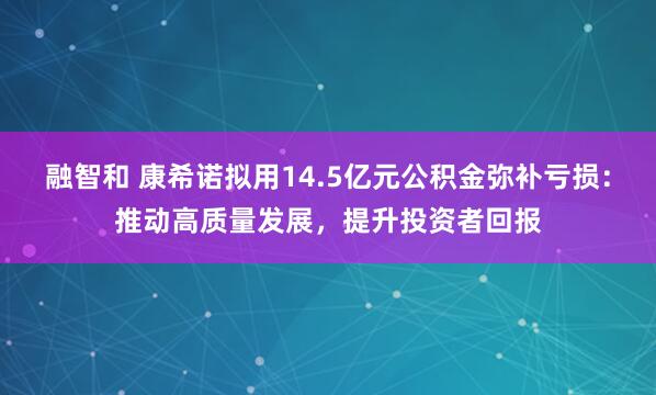 融智和 康希诺拟用14.5亿元公积金弥补亏损：推动高质量发展，提升投资者回报