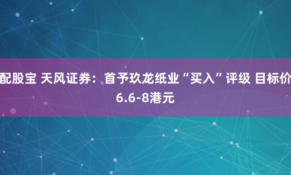 配股宝 天风证券：首予玖龙纸业“买入”评级 目标价6.6-8港元