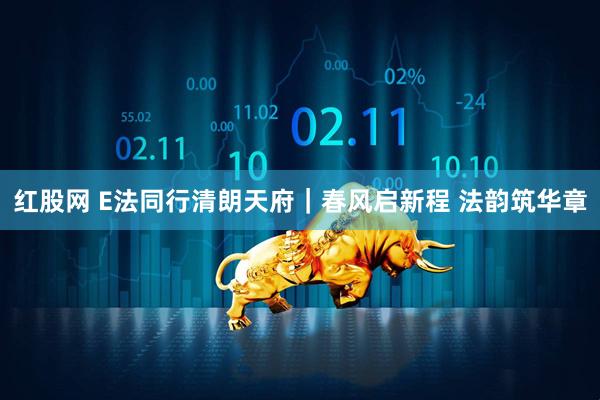 红股网 E法同行清朗天府｜春风启新程 法韵筑华章