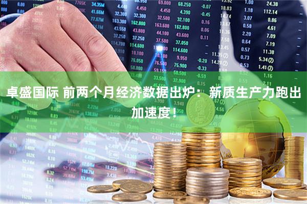 卓盛国际 前两个月经济数据出炉：新质生产力跑出加速度！