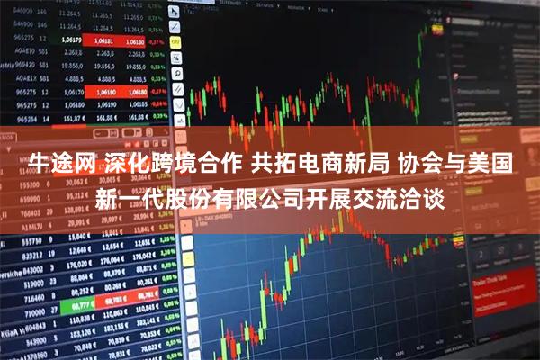 牛途网 深化跨境合作 共拓电商新局 协会与美国新一代股份有限公司开展交流洽谈