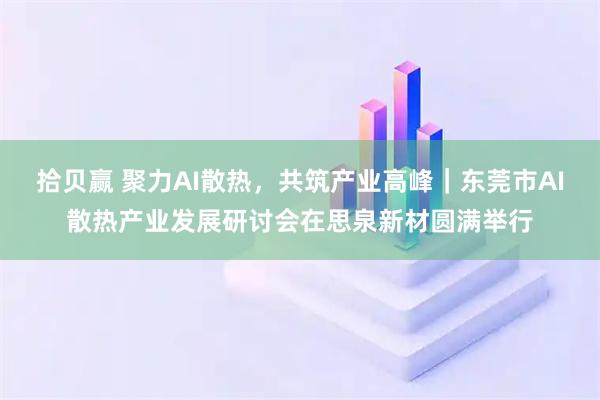 拾贝赢 聚力AI散热，共筑产业高峰｜东莞市AI散热产业发展研讨会在思泉新材圆满举行